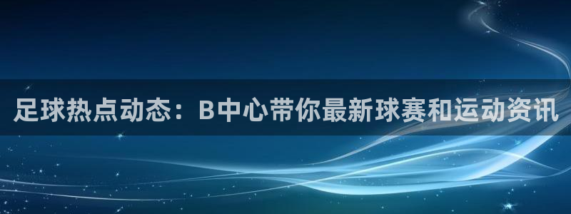 足球热点动态：B中心带你最新球赛和运动资讯